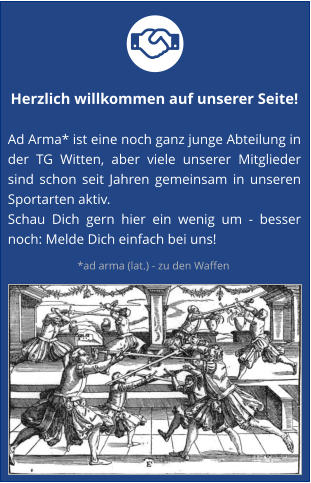 Herzlich willkommen auf unserer Seite!  Ad Arma* ist eine noch ganz junge Abteilung in der TG Witten, aber viele unserer Mitglieder sind schon seit Jahren gemeinsam in unseren Sportarten aktiv.  Schau Dich gern hier ein wenig um - besser noch: Melde Dich einfach bei uns! *ad arma (lat.) - zu den Waffen