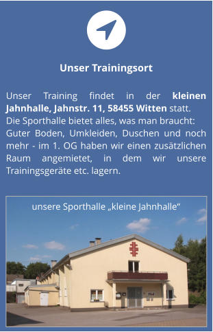 Unser Trainingsort  Unser Training findet in der kleinen Jahnhalle, Jahnstr. 11, 58455 Witten statt.  Die Sporthalle bietet alles, was man braucht:Guter Boden, Umkleiden, Duschen und noch mehr - im 1. OG haben wir einen zusätzlichen Raum angemietet, in dem wir unsere Trainingsgeräte etc. lagern. unsere Sporthalle „kleine Jahnhalle“