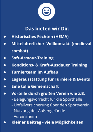 Das bieten wir Dir Das bieten wir Dir:  •	Historisches Fechten (HEMA) •	Mittelalterlicher Vollkontakt (medieval combat) •	Soft-Armour-Training •	Konditions- & Kraft-Ausdauer Training •	Turnierteam im Aufbau •	Lagerausstattung für Turniere & Events •	Eine tolle Gemeinschaft •	Vorteile durch großen Verein wie z.B.     - Belegungsvorrecht für die Sporthalle        - Unfallversicherung über den Sportverein - Nutzung der Außengelände- Vereinsheim •	Kleiner Beitrag - viele Möglichkeiten