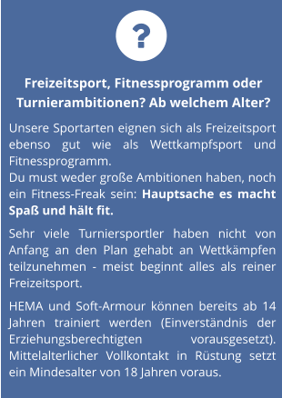 Freizeitsport, Fitnessprogramm oder Turnierambitionen? Ab welchem Alter? Unsere Sportarten eignen sich als Freizeitsport ebenso gut wie als Wettkampfsport und Fitnessprogramm.  Du must weder große Ambitionen haben, noch ein Fitness-Freak sein: Hauptsache es macht Spaß und hält fit.   Sehr viele Turniersportler haben nicht von Anfang an den Plan gehabt an Wettkämpfen teilzunehmen - meist beginnt alles als reiner Freizeitsport.  HEMA und Soft-Armour können bereits ab 14 Jahren trainiert werden (Einverständnis der Erziehungsberechtigten vorausgesetzt). Mittelalterlicher Vollkontakt in Rüstung setzt ein Mindesalter von 18 Jahren voraus. 